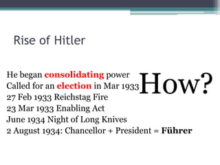 Rise of Hitler
He began consolidating power
Called for an election in Mar 1933
27 Feb 1933 Reichstag Fire
23 Mar 1933 Enabling Act
June 1934 Night of Long Knives
2 August 1934: Chancellor + President = Führer
How?
 
