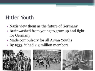 Hitler Youth
• Nazis view them as the future of Germany
• Brainwashed from young to grow up and fight
for Germany
• Made compulsory for all Aryan Youths
• By 1933, it had 2.3 million members
 