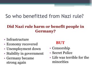 So who benefitted from Nazi rule?
Did Nazi rule harm or benefit people in
Germany?
• Infrastructure
• Economy recovered
• Unemployment down
• Stability in government
• Germany became
strong again
• Censorship
• Secret Police
• Life was terrible for the
minorities
BUT
 