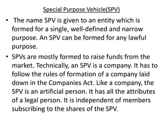 Special Purpose Vehicle(SPV)
• The name SPV is given to an entity which is
formed for a single, well-defined and narrow
purpose. An SPV can be formed for any lawful
purpose.
• SPVs are mostly formed to raise funds from the
market. Technically, an SPV is a company. It has to
follow the rules of formation of a company laid
down in the Companies Act. Like a company, the
SPV is an artificial person. It has all the attributes
of a legal person. It is independent of members
subscribing to the shares of the SPV.
 