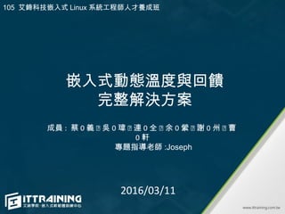 嵌入式動態溫度與回饋
完整解決方案
成員 : 蔡 0 義 ˴ 吳 0 瑋 ˴ 連 0 全 ˴ 余 0 縈 ˴ 謝 0 州 ˴ 曹
0 軒
2016/03/11
專題指導老師 :Joseph
105 艾鍗科技嵌入式 Linux 系統工程師人才養成班
 