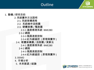 Outline
1. 動機 / 研究目的
2. 系統實作方法說明
2-1. 系統架構規格
2-2. 系統操作流程圖
2-3. 硬體架構 / 電路圖
2-3-1 溫度感測系統 BME280
2-3-2 網路
2-3-3 風扇速度控制
2-3-4 ...