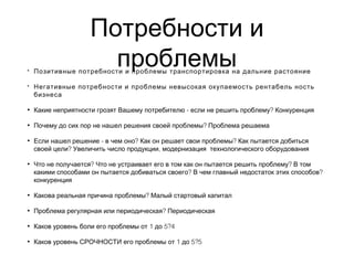 Потребности и
проблемы• Позитивные потребности и проблемы транспортировка на дальние растояние
• Негативные потребности и проблемы невысокая окупаемость рентабель ность
бизнеса
• - ?Какие неприятности грозят Вашему потребителю если не решить проблему Конкуренция
• ?Почему до сих пор не нашел решения своей проблемы Проблема решаема
• - ? ?Если нашел решение в чем оно Как он решает свои проблемы Как пытается добиться
? ,своей цели Увеличить число продукции модернизация технологического оборудования
• ? ?Что не получается Что не устраивает его в том как он пытается решить проблему В том
? ?какими способами он пытается добиваться своего В чем главный недостаток этих способов
конкуренция
• ?Какова реальная причина проблемы Малый стартовый капитал
• ?Проблема регулярная или периодическая Периодическая
• 1 5?4Каков уровень боли его проблемы от до
• 1 5?5Каков уровень СРОЧНОСТИ его проблемы от до
 