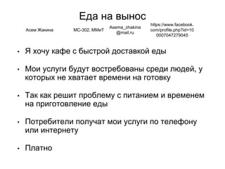 Еда на вынос
• Я хочу кафе с быстрой доставкой еды
• Мои услуги будут востребованы среди людей, у
которых не хватает времени на готовку
• Так как решит проблему с питанием и временем
на приготовление еды
• Потребители получат мои услуги по телефону
или интернету
• Платно
Асем Жакина МС-302, ММиТ
Asema_zhakina
@mail.ru
https://www.facebook.
com/profile.php?id=10
0007047279045
 