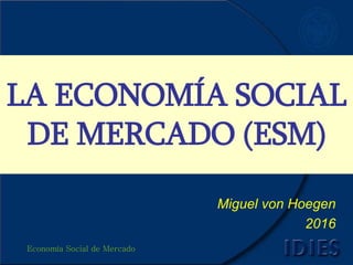 Economía Social de Mercado
Miguel von Hoegen
2016
LA ECONOMÍA SOCIAL
DE MERCADO (ESM)
 