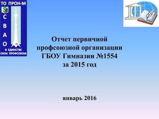 Отчет первичной
профсоюзной организации
ГБОУ Гимназии №1554
за 2015 год
январь 2016
 
