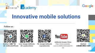 Innovative mobile solutions
Follow us :
WeChat: 谷歌广告
(ID: AdWordsOfficial)
Line: Google AdWords
(ID: @adwordstw)
FB: Google AdWords
(/gcnadwords)
AdWords Greater China
http://www.youtube.
com/c/AdWordsGreaterCh
ina
WeChat:
谷歌廣告學院小助手
 