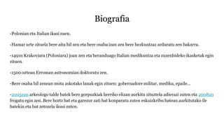 Biografia
-Polonian eta Italian ikasi zuen.
-Hamar urte zituela bere aita hil zen eta bere osaba izan zen bere hezkuntzaz arduratu zen bakarra.
-1491n Krakoviara (Poloniara) joan zen eta beranduago Italian medikuntza eta zuzenbideko ikasketak egin
zituen.
-1500.urtean Erroman astronomian doktoratu zen.
-Bere osaba hil zenean mota askotako lanak egin zituen: gobernadore militar, mediku, epaile…
-2005ean arkeologo talde batek bere gorpuzkiak herriko elizan aurkitu zituztela adierazi zuten eta 2008an
frogatu egin zen. Bere hortz bat eta garezur zati bat konparatu zuten eskuizkribu batean aurkitutako ile
batekin eta bat zetozela ikusi zuten.
 