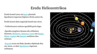Eredu Heliozentrikoa
Eredu honek Lurra eta beste planetak
Eguzkiaren inguruan higitzen direla esaten du.
Eredu honen ideia nagusiak hauek izan ziren:
-Unibertsoaren zentrua eguzkitik gertu dago.
-Eguzkia mugitzen denean edo orbitatzen
duenean, Merkurio, Artizarra, Lurra eta Ilargia,
Marte, Jupiter eta Saturno aurkitzen dira
ordenan.
-Izarrak urrun eta finko dauden objektuak dira
eta, beraz, ez dute Eguzkiaren inguruan
orbitatzen.
 