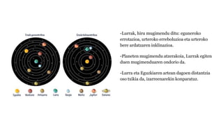-Lurrak, hiru mugimendu ditu: eguneroko
errotazioa, urteroko erreboluzioa eta urteroko
bere ardatzaren inklinazioa.
-Planeten mugimendu atzerakoia, Lurrak egiten
duen mugimenduaren ondorio da.
-Lurra eta Eguzkiaren artean dagoen distantzia
oso txikia da, izarreenarekin konparatuz.
 