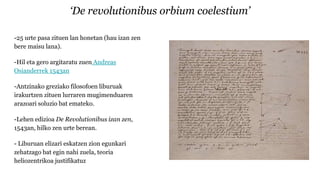 ‘De revolutionibus orbium coelestium’
-25 urte pasa zituen lan honetan (hau izan zen
bere maisu lana).
-Hil eta gero argitaratu zuen Andreas
Osianderrek 1543an
-Antzinako greziako filosofoen liburuak
irakurtzen zituen lurraren mugimenduaren
arazoari soluzio bat emateko.
-Lehen edizioa De Revolutionibus izan zen,
1543an, hilko zen urte berean.
- Liburuan elizari eskatzen zion egunkari
zehatzago bat egin nahi zuela, teoria
heliozentrikoa justifikatuz
 