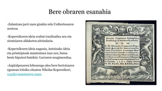 Bere obraren esanahia
-Zalantzan jarri zuen gizakia zela Unibertsoaren
zentroa.
-Kopernikoren ideia erabat iraultzailea zen eta
zientziaren aldaketen aitzindaria.
-Kopernikoren ideia nagusia, Antzinako ideia
eta printzipioak mantentzea izan zen, baina
beste hipotesi batekin: Lurraren mugimendua.
-Argitalpenaren lehenengo alea bere heriotzaren
egunean iritsiko zitzaion Nikolas Kopernikori,
1543ko maiatzaren 24an.
 