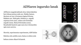 ADNaren inguruko lanak
ADNaren osagaiak jakinak ziren, baina bakoitza
bere lekuan jartzea zaila zen. Halako batean,
ikertzen ari zen A formaren lagina B forma
bilakatu zen. Nahi gabe. Orduan 51. argazki
ospetsua lortu zuen, ordura arte lortutako
argazki onena. Baina B formakoa zenez,
Rosalindek baztertu egin zuen eta A formarekin
egin zuen aurrera.
Horrela, esperimentuz esperimentu, ADN helize
bikoitza zela aurkitu zuen, baina ez zekien nola
heltzen zioten elkarri bi kateek.
 