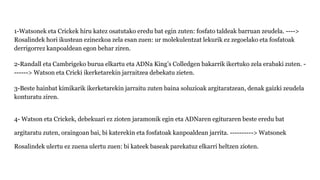 1-Watsonek eta Crickek hiru katez osatutako eredu bat egin zuten: fosfato taldeak barruan zeudela. ---->
Rosalindek hori ikustean ezinezkoa zela esan zuen: ur molekulentzat lekurik ez zegoelako eta fosfatoak
derrigorrez kanpoaldean egon behar ziren.
2-Randall eta Cambrigeko burua elkartu eta ADNa King’s Colledgen bakarrik ikertuko zela erabaki zuten. -
------> Watson eta Cricki ikerketarekin jarraitzea debekatu zieten.
3-Beste hainbat kimikarik ikerketarekin jarraitu zuten baina soluzioak argitaratzean, denak gaizki zeudela
konturatu ziren.
4- Watson eta Crickek, debekuari ez zioten jaramonik egin eta ADNaren egituraren beste eredu bat
argitaratu zuten, oraingoan bai, bi katerekin eta fosfatoak kanpoaldean jarrita. ----------> Watsonek
Rosalindek ulertu ez zuena ulertu zuen: bi kateek baseak parekatuz elkarri heltzen zioten.
 