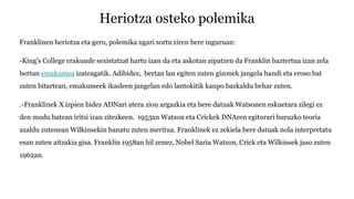 Heriotza osteko polemika
Franklinen heriotza eta gero, polemika ugari sortu ziren bere inguruan:
-King's College erakunde sexistatzat hartu izan da eta askotan aipatzen da Franklin baztertua izan zela
bertan emakumea izateagatik. Adibidez, bertan lan egiten zuten gizonek jangela handi eta eroso bat
zuten bitartean, emakumeek ikasleen jangelan edo lantokitik kanpo bazkaldu behar zuten.
.-Franklinek X izpien bidez ADNari atera zion argazkia eta bere datuak Watsonen eskuetara zilegi ez
den modu batean iritsi izan zitezkeen. 1953an Watson eta Crickek DNAren egiturari buruzko teoria
azaldu zutenean Wilkinsekin banatu zuten meritua. Franklinek ez zekiela bere datuak nola interpretatu
esan zuten aitzakia gisa. Franklin 1958an hil zenez, Nobel Saria Watson, Crick eta Wilkinsek jaso zuten
1962an.
 