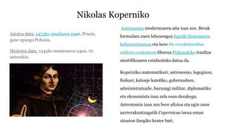 Nikolas Koperniko
Jaiotza data: 1473ko otsailaren 19an, Prusia,
gaur egungo Polonia.
Heriotza data: 1543ko maiatzaren 24an, 70
urterekin.
Astronomia modernoaren aita izan zen. Berak
formulatu zuen lehenengoz Eguzki Sistemaren
heliozentrismoa eta bere De revolutionibus
orbium coelestium liburua Pizkundeko iraultza
zientifikoaren ezinbesteko datua da.
Koperniko matematikari, astronomo, legegizon,
fisikari, kalonje katoliko, gobernadore,
administratzaile, buruzagi militar, diplomatiko
eta ekonomista izan zela esan dezakegu.
Astronomia izan zen bere afizioa eta egin zuen
aurrerakuntzagatik Copernicus izena eman
zitzaion ilargiko krater bati.
 