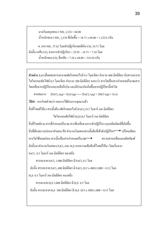 39
มวลโมเลกุลของ ( NH2 )2 CO = 60.00
น้าหนักของ ( NH 2 )2 CO ที่เกิดขึ้น = 18.71 x 60.00 = 1,122.6 กรัม
ค. จาก NH3 37.42 โมลทาปฏิกริยาพอดีกับ CO2 18.71 โมล
ดังนั้น เหลือ CO2 จากการทาปฏิกริยา = 25.95 – 18.71 = 7.24 โมล
น้าหนักของ CO2 ที่เหลือ = 7.24 x 44.00 = 318.56 กรัม
ตัวอย่าง 3.13 เมื่อผสมสารละลายเฟอริกคลอไรด์ 0.3 โมล/ลิตร จานวน 400 มิลลิลิตร กับสารละลาย
ไฮโดรเจนซัลไฟด์ 0.5 โมล/ลิตร จานวน 300 มิลลิลิตร จงหาว่า สารใดเป็นสารกาหนดปริมาณสาร
ใดเหลือจากปฏิกิริยาและเหลือกี่กรัม และมีกามะถันเกิดขึ้นจากปฏิกิริยานี้เท่าใด
จากสมการ 2FeCl3 (aq) + H2S (aq) ---> 2FeCl2 (aq) + 2HCl (aq) + S (s)
วิธีทา จากโจทย์พบว่า สมการได้ผ่านการดุลมาแล้ว
สิ่งที่โจทย์ให้มา สารตั้งต้น เฟอริกคลอไรด์ (FeCl3) 0.3 โมลาร์ 400 มิลลิลิตร
ไฮโดรเจนซัลไฟด์ (H2S) 0.5 โมลาร์ 300 มิลลิลิตร
สิ่งที่โจทย์ถาม สารที่กาหนดปริมาณ สารที่เหลือจากการทาปฏิกิริยา และผลิตภัณฑ์ที่เกิดขึ้น
สิ่งที่ต้องทราบก่อนหาคาตอบ คือ จานวนโมลของสารตั้งต้นที่เข้าทาปฏิกิริยา เปรียบเทียบ
สารใดใช้หมดก่อน สารนั้นเป็นสารกาหนดปริมาณ ทราบสารเหลือและผลิตภัณฑ์
ดังนั้นหาจานวนโมลของ FeCl3 และ H2S จากความเข้มข้นที่โจทย์ให้มา โดยเริ่มจาก
FeCl3 0.3 โมลาร์ 400 มิลลิลิตร หมายถึง
สารละลาย FeCl3 1,000 มิลลิลิตร มี FeCl3 0.3 โมล
ดังนั้น สารละลาย FeCl3 400 มิลลิลิตร มี FeCl3 (0.3 x 400)/1,000 = 0.12 โมล
H2S 0.5 โมลาร์ 300 มิลลิลิตร หมายถึง
สารละลาย H2S 1,000 มิลลิลิตร มี H2S 0.5 โมล
ดังนั้น สารละลาย H2S 300 มิลลิลิตร มี H2S (0.5 x 300)/1,000 = 0.15 โมล
 