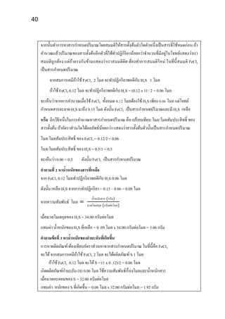 40
จากนั้นทาการหาสารกาหนดปริมาณโดยสมมติให้สารตั้งต้นตัวใดตัวหนึ่งเป็นสารที่ใช้หมดก่อน ถ้า
คานวณแล้วปริมาณของสารตั้งต้นอีกตัวที่ใช้ทาปฏิกิริยาน้อยกว่าจานวนที่มีอยู่ในโจทย์แสดงว่าเรา
สมมติถูกต้อง แต่ถ้าตรงกันข้ามแสดงว่าเราสมมติผิด ต้องทาการสมมติใหม่ ในที่นี้สมมติ FeCl3
เป็นสารกาหนดปริมาณ
จากสมการเคมีถ้าใช้ FeCl3 2 โมล จะทาปฏิกริยาพอดีกับ H2S 1 โมล
ถ้าใช้ FeCl3 0.12 โมล จะทาปฏิกริยาพอดีกับ H2S = (0.12 x 1) / 2 = 0.06 โมล
จะเห็นว่าจากการคานวณเมื่อใช้ FeCl3 ทั้งหมด 0.12 โมลต้องใช้ H2S เพียง 0.06 โมล แต่โจทย์
กาหนดสารละลาย H2S มาถึง 0.15 โมล ดังนั้น FeCl3 เป็นสารกาหนดปริมาณและมี H2S เหลือ
หรือ อีกวิธีหนึ่งในการคานวณหาสารกาหนดปริมาณ คือ เปรียบเทียบ โมล/โมลสัมประสิทธิ์ ของ
สารตั้งต้น ถ้าอัตราส่วนใดได้ผลลัพธ์น้อยกว่า แสดงว่าสารตั้งต้นตัวนั้นเป็นสารกาหนดปริมาณ
โมล/โมลสัมประสิทธิ์ ของ FeCl3 = 0.12/2 = 0.06
โมล/โมลสัมประสิทธิ์ ของ H2S = 0.5/1 = 0.5
จะเห็นว่า 0.06 < 0.5 ดังนั้น FeCl3 เป็นสารกาหนดปริมาณ
คาถามที่ 2 หาน้าหนักของสารที่เหลือ
จาก FeCl3 0.12 โมลทาปฏิกริยาพอดีกับ H2S 0.06 โมล
ดังนั้น เหลือ H2S จากการทาปฏิกริยา = 0.15 – 0.06 = 0.09 โมล
จากความสัมพันธ์ โมล =
น้าหนักสาร (กรัม)
มวลโมเลกุล (กรัมต่อโมล)
เมื่อมวลโมเลกุลของ H2S = 34.00 กรัมต่อโมล
แทนค่า น้าหนักของ H2S ที่เหลือ = 0 .09 โมล x 34.00 กรัมต่อโมล = 3.06 กรัม
คาถามข้อที่ 3 หาน้าหนักของกามะถันที่เกิดขึ้น
การหาผลิตภัณฑ์ ต้องเทียบอัตราส่วนหาจากสารกาหนดปริมาณ ในที่นี้คือ FeCl3
จะได้จากสมการเคมีถ้าใช้ FeCl3 2 โมล จะได้ผลิตภัณฑ์ S 1 โมล
ถ้าใช้ FeCl3 0.12 โมล จะได้S = (1 x 0 .12)/2 = 0.06 โมล
เกิดผลิตภัณฑ์กามะถัน (S) 0.06 โมล ใช้ความสัมพันธ์เรื่องโมลและน้าหนักสาร
เมื่อมวลอะตอมของ S = 32.00 กรัมต่อโมล
แทนค่า หนักของ S ที่เกิดขึ้น = 0.06 โมล x 32.00 กรัมต่อโมล = 1.92 กรัม
 