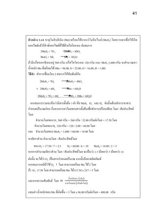 41
ตัวอย่าง 3.14 ธาตุโมลิบดินัม (Mo) เตรียมได้จากแร่โมลิบไนต์ (MoS2) โดยการเผาเพื่อให้เกิด
ออกไซด์แล้วรีดิวซ์ออกไซด์ที่ได้ด้วยไฮโดรเจน ดังสมการ
2MoS2 + 7O2 2MoO3 + 4SO2
MoO3 + 3H2 Mo + 3H2O
ถ้ามีแก๊สออกซิเจนอยู่ 560 กรัม แก๊สไฮโดรเจน 120 กรัม และ MoS2 1,600 กรัม จงคานวณหา
น้าหนัก Mo ที่เตรียมได้ (Mo = 96.00, S = 32.00, O = 16.00, H = 1.00)
วิธีทา ทาการเชื่อมโยง 2 สมการให้สัมพันธ์กัน
2MoS2 + 7O2 2MoO3 + 4SO2
+ 2MoO3 + 6H2 2Mo + 6H2O
2MoS2 + 7O2 + 6H2 4SO2 + 2Mo + 6H2O
จากสมการรวมจะเห็นว่ามีสารตั้งต้น 3 ตัว คือ MoS2 O2 และ H2 ดังนั้นต้องทาการหาสาร
กาหนดปริมาณก่อน เริ่มจากการหาโมลของสารตั้งต้นเพื่อทาการเปรียบเทียบ โมล / สัมประสิทธ์
โมล
จานวนโมลของ O2 560 กรัม = 560 กรัม / 32.00 กรัมต่อโมล = 17.50 โมล
จานวนโมลของ H2 120 กรัม = 120 / 2.00 = 60.00 โมล
และ จานวนโมลของ MoS2 = 1,600 / 160.00 = 10.00 โมล
หาอัตราส่วน จานวนโมล / สัมประสิทธ์โมล
ของ O2 = 17.50 / 7 = 2.5 H2 = 60.00 / 6 = 10 MoS2 = 10.00 / 2 = 5
จากการคานวณอัตราส่วน โมล / สัมประสิทธ์โมล จะเป็นว่า 2.5 น้อยกว่า 5 น้อยกว่า 10
ดังนั้น จะได้ว่า O2 เป็นสารกาหนดปริมาณ จากนั้นจึงหาผลิตภัณฑ์
จากสมการเคมีถ้าใช้ O2 7 โมล สามารถเตรียม Mo ได้2 โมล
ถ้า O2 17.50 โมล สามารถเตรียม Mo ได้(17.50 x 2)/7 = 5 โมล
และจากความสัมพันธ์ โมล =
น้าหนักสาร (กรัม)
มวลโมเลกุล (กรัมต่อโมล)
แทนค่า น้าหนักของ Mo ที่เกิดขึ้น = 5 โมล x 96.00 กรัมต่อโมล = 480.00 กรัม
 