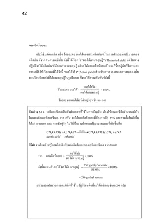 42
ผลผลิตร้อยละ
เปอร์เซ็นต์ผลผลิต หรือ ร้อยละของผลได้ของสารผลิตภัณฑ์ ในการคานวณหาปริมาณของ
ผลิตภัณฑ์จากสมการเคมีนั้น ค่าที่ได้เรียกว่า “ผลได้ตามทฤษฎี” (Theoretical yield) แต่ในทาง
ปฏิบัติจะได้ผลิตภัณฑ์น้อยกว่าตามทฤษฎี แต่จะได้มากหรือน้อยแค่ไหน ก็ขึ้นอยู่กับวิธีการและ
สารเคมีที่ใช้ เรียกผลที่ได้ว่านี้ “ผลได้จริง” (Actual yield) สาหรับการรายงานผลการทดลองนั้น
จะเปรียบเทียบค่าที่ได้ตามทฤษฎีในรูปร้อยละ ซึ่งจะได้ความสัมพันธ์ดังนี้
ร้อยละของผลได้=
ผลได้จริง
ผลได้ตามทฤษฎี
× 100%
ร้อยละของผลได้จะมีค่าอยู่ระหว่าง 0 - 100
ตัวอย่าง 3.15 เอทิลอะซีเตตเป็นตัวทาละลายที่ใช้ในการล้างเล็บ ต้องใช้กรดอะซีติกจานวนเท่าไร
ในการเตรียมเอทิลอะซีเตต 252 กรัม จะได้ผลผลิตร้อยละที่ต้องการคือ 85% และสารตั้งต้นตัวอื่น
ได้แก่ เอทานอล และ กรดซัลฟูริก ไม่ได้เป็นสารกาหนดปริมาณ สมการที่เกิดขึ้น คือ
2 4
3 2 5 3 2 3 2
H SO
CH COOH C H OH CH COOCH CH H O
aceticacid ethanal
  
วิธีทา จากโจทย์เรารู้ผลผลิตจริงกับผลผลิตร้อยละของเอทิลอะซีเตด จากสมการ
จาก ผลผลิตร้อยละ =
ผลได้จริง
ผลได้ตามทฤษฎี
×100%
ดังนั้นแทนค่า จะได้ผลได้ตามทฤษฎี 252
100%
85.0%
g ethyl acetate
 
= 296 g ethyl acetate
เราสามารถคานวณกรดอะซีติกที่ใช้ในปฏิกิริยาเพื่อที่จะได้เอทิลอะซีเตด 296 กรัม
 