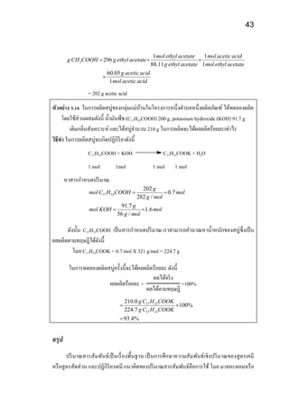 43
3
1 1
296
88.11 1
60.05
1
mol ethyl acetate mol aceticacid
g CH COOH g ethyl acetate
g ethyl acetate mol ethyl acetate
g aceticacid
mol aceticacid
  

= 202 g acetic acid
ตัวอย่าง 3.16 ในการผลิตสบู่ของกลุ่มแม่บ้านในโครงการหนึ่งตาบลหนึ่งผลิตภัณฑ์ ได้ทดลองผลิต
โดยใช้ส่วนผสมดังนี้ น้ามันพืช (C17H33COOH) 200 g, potassium hydroxide (KOH) 91.7 g
เติมกลิ่นสังเคราะห์ และได้สบู่จานวน 210 g ในการผลิตจะได้ผลผลิตร้อยละเท่าไร
วิธีทา ในการผลิตสบู่จะเกิดปฏิกิริยาดังนี้
C17H33COOH + KOH C17H33COOK + H2O
1 mol 1mol 1 mol 1 mol
หาสารกาหนดปริมาณ
17 33
202
0.7
282 /
91.7
1.6
56 /
g
mol C H COOH mol
g mol
g
mol KOH mol
g mol
 
 
ดังนั้น C17H33COOH เป็นสารกาหนดปริมาณ เราสามารถคานวณหาน้าหนักของสบู่ซึ่งเป็น
ผลผลิตตามทฤษฎีได้ดังนี้
โมล C17H33COOK = 0.7 mol X 321 g/mol = 224.7 g
ในการทดลองผลิตสบู่ครั้งนี้จะได้ผลผลิตร้อยละ ดังนี้
ผลผลิตร้อยละ =
ผลได้จริง
ผลได้ตามทฤษฎี
×100%
17 33
17 33
210.0
100%
224.7
93.4%
g C H COOK
g C H COOK
 

สรุป
ปริมาณสารสัมพันธ์เป็นเรื่องพื้นฐาน เป็นการศึกษาความสัมพันธ์เชิงปริมาณของสูตรเคมี
หรือสูตรสัดส่วน และปฏิกิริยาเคมี แนวคิดของปริมาณสารสัมพันธ์คือการใช้ โมล มวลอะตอมหรือ
 