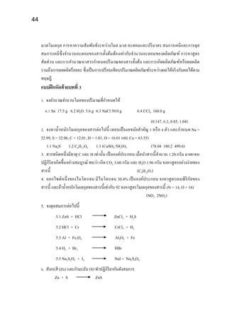 44
มวลโมเลกุล การหาความสัมพันธ์ระหว่างโมล มวล อะตอมและปริมาตร สมการเคมีและการดุล
สมการเคมีซึ่งจานวนอะตอมของสารตั้งต้นต้องเท่ากับจานวนอะตอมของผลิตภัณฑ์ การหาสูตร
สัดส่วน และการคานวณหาสารกาหนดปริมาณของสารตั้งต้น และการเกิดผลิตภัณฑ์หรือผลผลิต
รวมถึงการผลผลิตร้อยละ ซึ่งเป็นการเปรียบเทียบปริมาณผลิตภัณฑ์ระหว่างผลได้จริงกับผลได้ตาม
ทฤษฎี
แบบฝึกหัดท้ายบทที่ 3
1. จงคานวณจานวนโมลของปริมาณที่กาหนดให้
6.1 Sn 17.5 g 6.2 H2O 3.6 g 6.3 NaCl 50.0 g 6.4 CCl4 160.0 g
(0.147, 0.2, 0.85, 1.04)
2. จงหาน้าหนักโมเลกุลของสารต่อไปนี้ (ตอบเป็นเลขนัยสาคัญ 3 หรือ 4 ตัว และกาหนด Na =
22.99, S = 32.06, C = 12.01, H = 1.01, O = 16.01 และ Cu = 63.55)
1.1 Na2S 1.2 C6H12O6 1.3 (CuSO4·5H2O)2 (78.04 180.2 499.6)
3. สารชนิดหนึ่งมีธาตุ C และ H เท่านั้น เป็นองค์ประกอบ เมื่อนาสารนี้จานวน 1.20 กรัม มาเผาจน
ปฏิกิริยาเกิดขึ้นอย่างสมบูรณ์ พบว่า เกิด CO2 3.60 กรัม และ H2O 1.96 กรัม จงหาสูตรอย่างง่ายของ
สารนี้ (C4H32O7)
4. ออกไซด์หนึ่งของไนโตรเจน มีไนโตรเจน 30.4% เป็นองค์ประกอบ จงหาสูตรเอมพิริกัลของ
สารนี้ และถ้าน้าหนักโมเลกุลของสารนี้เท่ากับ 92 จงหาสูตรโมเลกุลของสารนี้ (N = 14, O = 16)
(NO2 2NO2)
5. จงดุลสมการต่อไปนี้
5.1 ZnS + HCl ZnCl2 + H2S
5.2 HCl + Cr CrCl3 + H2
5.3 Al + Fe3O4 Al2O3 + Fe
5.4 H2 + Br2 HBr
5.5 Na2S2O3 + I2 NaI + Na2S4O6
6. สังกะสี (Zn) และกามะถัน (S) ทาปฏิกิริยากันดังสมการ
Zn + S ZnS
 