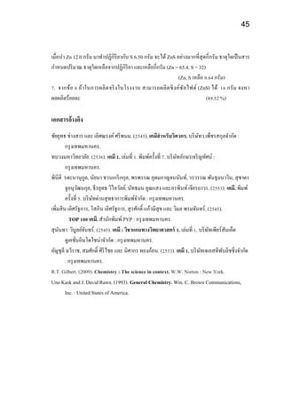 45
เมื่อนา Zn 12.0 กรัม มาทาปฏิกิริยากับ S 6.50 กรัม จะได้ ZnS อย่างมากที่สุดกี่กรัม ธาตุใดเป็นสาร
กาหนดปริมาณ ธาตุใดเหลือจากปฏิกิริยา และเหลือกี่กรัม (Zn = 65.4, S = 32)
(Zn, S เหลือ 0.64 กรัม)
7. จากข้อ 6 ถ้าในการผลิตจริงในโรงงาน สามารถผลิตซิงค์ซัลไฟด์ (ZnS) ได้ 16 กรัม จงหา
ผลผลิตร้อยละ (89.52 %)
เอกสารอ้างอิง
ชัยยุทธ ช่างสาร และ เลิศณรงค์ ศรีพนม. (2545). เคมีสาหรับวิศวกร. บริษัทว.เพ็ชรสกุลจากัด :
กรุงเทพมหานคร.
ทบวงมหาวิทยาลัย. (2536). เคมี 1. เล่มที่ 1. พิมพ์ครั้งที่ 7. บริษัทอักษรเจริญทัศน์ :
กรุงเทพมหานคร.
พินิติ รตะนานุกูล, นัยนา ชวนเกริกกุล, พรพรรณ อุดมกาญจนนันท์, วรวรรณ พันธุมนาวิน, สุชาดา
จูอนุวัฒนกุล, ธีรยุทธ วิไลวัลย์, นัทธมน คูณแสง และอรพินท์เจียรถาวร. (2553). เคมี. พิมพ์
ครั้งที่ 5. บริษัทด่านสุทธาการพิมพ์จากัด : กรุงเทพมหานคร.
เพิ่มสิน เลิศรัฐการ, โสภิน เลิศรัฐการ, สุรศักดิ์ แก้วมีสุข และ วิมล พรมจันทร์. (2545).
TOP 100 เคมี. สานักพิมพ์PYP : กรุงเทพมหานคร.
สุนันทา วิบูลย์จันทร์. (2545). เคมี : วิชาแกนทางวิทยาศาสตร์ 1. เล่มที่ 1. บริษัทเพียร์สันเอ็ด
ดูเคชั่นอินโดไชน่าจากัด : กรุงเทพมหานคร.
อัญชุลี ฉวีราช, สมศักดิ์ ศิริไชย และ นิศากร ทองก้อน. (2553). เคมี 1. บริษัทเจเอสทีพับลิชชิ่งจากัด
: กรุงเทพมหานคร.
R.T. Gilbert. (2009). Chemistry : The science in context. W.W. Norton : New York.
Uno Kask and J. David Rawn. (1993). General Chemistry. Wm. C. Brown Communications,
Inc. : United States of America.
 