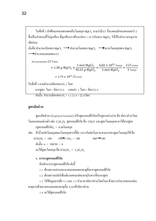 32
ในข้อที่ 2 นักศึกษาหลายคนพอเห็นโมเลกุล MgCl2 ถามว่ามี Cl กี่อะตอมมักจะตอบเลยว่า 2
ซึ่งเป็นคาตอบที่ไม่ถูกต้อง ที่ถูกต้องเราต้องแปลง 1.38 กรัมของ MgCl2 ให้เป็นจานวนอนุภาค
เสียก่อน
นั่นคือ จานวนกรัมของ MgCl2 จานวนโมลของ MgCl2 จานวนโมเลกุลของ MgCl2
จานวนอะตอมของ Cl
จานวนอะตอมของ 𝐶𝑙 ไอออน
= 1.38 𝑔 𝑀𝑔𝐶𝑙2 ×
1 𝑚𝑜𝑙 𝑀𝑔𝐶𝑙2
95.21 𝑔 𝑀𝑔𝐶𝑙2
×
6.02 × 1023
โมเลกุล
1 𝑚𝑜𝑙 𝑀𝑔𝐶𝑙2
×
2 𝐶𝑙 อะตอม
1 โมเลกุล
= 1.75 × 1022
𝐶𝑙 อะตอม
ในข้อที่ 3 ถามจานวนลิตรของ O2 1 โมล
จากสูตร โมล = ลิตร/22.4 แทนค่า 1 โมล = ลิตร/22.4
ดังนั้น จานวนลิตรของ O2 = 1 x 22.4 = 22.4 ลิตร
สูตรสัดส่วน
สูตรสัดส่วน (Empirical formulas) หรือสูตรเอมพิริกัลหรือสูตรอย่างง่าย คือ อัตราส่วนโดย
โมลอะตอมอย่างต่า เช่น C6H12O6 สูตรเอมพิริกัล คือ CH2O และสูตรโมเลกุลจะหาได้จากสูตร
(สูตรเอมพิริกัล)n = มวลโมเลกุล
เช่น ถ้าน้าหนักโมเลกุลของโมเลกุลสารนี้คือ 180 กรัมต่อโมล จะสามารถหาสูตรโมเลกุลได้คือ
(CH2O)n = 180 (12+2+16)n = 180 30n = 180
ดังนั้น n = 180/30 = 6
จะได้สูตรโมเลกุล คือ (CH2O)6 = C6H12O6
1. การหาสูตรเอมพิริกัล
มีหลักการหาสูตรเอมพิริกัล ดังนี้
1.1 ต้องทราบสารและมวลอะตอมของธาตุที่จะหาสูตรเอมพิริกัล
1.2 ต้องทราบเปอร์เซ็นต์มวลของแต่ละธาตุในสารที่จะหาสูตร
1.3 ให้ข้อมูลจากข้อ 1.1 และ 1.2 นามาหาอัตราส่วนโดยโมล ด้วยการนามวลของแต่ละ
ธาตุหารด้วยมวลอะตอมของธาตุนั้น ๆ มาเข้าอัตราส่วน
1.4 จะได้สูตรเอมพิริกัล
 