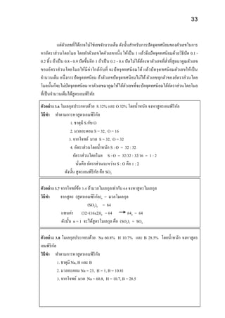 33
แต่ตัวเลขที่ได้อาจไม่ใช่เลขจานวนเต็ม ดังนั้นสาหรับการปัดจุดทศนิยมของตัวเลขในการ
หาอัตราส่วนโดยโมล โดยทาตัวเลขใดตัวเลขหนึ่ง ให้เป็น 1 แล้วจึงปัดจุดทศนิยมด้วยวิธีปัด 0.1 -
0.2 ทิ้ง ถ้าเป็น 0.8 - 0.9 ปัดขึ้นอีก 1 ถ้าเป็น 0.2 - 0.8 ปัดไม่ได้ต้องหาตัวเลขที่ต่าที่สุดมาคูณตัวเลข
ของอัตราส่วนโดยโมลให้มีค่าใกล้กับที่ จะปัดจุดทศนิยมได้ แล้วปัดจุดทศนิยมตัวเลขให้เป็น
จานวนเต็ม อนึ่งการปัดจุดทศนิยม ถ้าตัวเลขปัดจุดทศนิยมไม่ได้ ตัวเลขทุกตัวของอัตราส่วนโดย
โมลนั้นก็จะไม่ปัดจุดทศนิยม หาตัวเลขมาคูณให้ได้ตัวเลขที่จะปัดจุดทศนิยมได้อัตราส่วนโดยโมล
ที่เป็นจานวนเต็มได้สูตรเอมพิริคัล
ตัวอย่าง 3.6 โมเลกุลประกอบด้วย S 32% และ O 32% โดยน้าหนัก จงหาสูตรเอมพิริกัล
วิธีทา ทาตามการหาสูตรเอมพิริกัล
1. ธาตุมี S กับ O
2. มวลอะตอม S = 32, O = 16
3. จากโจทย์ มวล S = 32, O = 32
4. อัตราส่วนโดยน้าหนัก S : O = 32 : 32
อัตราส่วนโดยโมล S : O = 32/32 : 32/16 = 1 : 2
นั่นคือ อัตราส่วนระหว่าง S : O คือ 1 : 2
ดังนั้น สูตรเอมพิริกัล คือ SO2
ตัวอย่าง 3.7 จากโจทย์ข้อ 3.4 ถ้ามวลโมเลกุลเท่ากับ 64 จงหาสูตรโมเลกุล
วิธีทา จากสูตร (สูตรเอมพิริกัล)n = มวลโมเลกุล
(SO2)n = 64
แทนค่า (32+(16x2))n = 64 64n = 64
ดังนั้น n = 1 จะได้สูตรโมเลกุล คือ (SO2)1 = SO2
ตัวอย่าง 3.8 โมเลกุลประกอบด้วย Na 60.8% H 10.7% และ B 28.5% โดยน้าหนัก จงหาสูตร
เอมพิริกัล
วิธีทา ทาตามการหาสูตรเอมพิริกัล
1. ธาตุมี Na, H และ B
2. มวลอะตอม Na = 23, H = 1, B = 10.81
3. จากโจทย์ มวล Na = 60.8, H = 10.7, B = 28.5
 