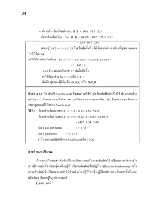 34
4. อัตราส่วนโดยน้าหนัก Na : H : B = 60.8 : 10.7 : 28.5
อัตราส่วนโดยโมล Na : H : B = 60.8/23 : 10.7/1 : 28.5/10.81
= 2.64 : 10.7 : 2.64
เศษอยู่ในช่วง 0.2 – 0.8 ปัดทิ้งหรือปัดขึ้นไม่ได้ ต้องเอาตัวเลขน้อยที่สุดหารตลอด
ในที่นี้คือ 2.64
จะได้อัตราส่วนโดยโมล Na : H : B = 2.64/2.64 : 10.7/2.64 : 2.64/2.64
= 1 : 4.05 : 1
4.05 จานวนเศษน้อยกว่า 0.2 ดังนั้นปัดทิ้ง
จะได้อัตราส่วน Na : H : B คือ 1 : 4 : 1
นั่นคือ สูตรเอมพิริกัล คือ Na1H4B1 หรือ NaH4B
ตัวอย่าง 3.9 วิตามินซี (Ascobic acid) ซึ่งสามารถใช้บาบัดโรคลักปิ ดลักเปิ ดได้ ประกอบด้วย
คาร์บอน (C) ร้อยละ 40.92 ไฮโดรเจน (H) ร้อยละ 4.58 และออกซิเจน (O) ร้อยละ 54.50 โดยมวล
จงหาสูตรเอมพิริกัลของ Ascobic acid
วิธีทา อัตราส่วนโดยมวลของ C : H : O = 40.92 : 4.58 : 54.50
อัตราส่วนโดยโมลของ C : H : O = 40.92/12 : 4.58/1 : 54.50/16
= 3.407 : 4.54 : 3.406
(เอา 3.406 หารตลอด) = 1 : 1.33 : 1
(เอา 3 คูณตลอด) = 3 : 4 : 3
ดังนั้นสูตรเอมพิริกัลป์ ของ Ascobic acid คือ C3H4O3
สารกาหนดปริมาณ
เมื่อทราบปริมาณสารสัมพันธ์ในองค์ประกอบหรือความสัมพันธ์เชิงปริมาณระหว่างธาตุใน
สารประกอบแล้ว นามาสู่การเรียนรู้ถึงปริมาณสัมพันธ์ในปฏิกิริยา (Reaction Stoichiometry) หรือ
ความสัมพันธ์เชิงปริมาณของสารที่มีส่วนร่วมในปฏิกิริยา ซึ่งปฏิกิริยาประกอบด้วยสารตั้งต้นและ
ผลิตภัณฑ์ เขียนอยู่ในรูปสมการเคมี
1. สมการเคมี
 