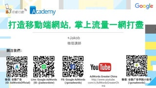 打造移動端網站，掌上流量一網打盡
關注我們 :
微信: 谷歌广告
(ID: AdWordsOfficial)
Line: Google AdWords
(ID: @adwordstw)
FB: Google AdWords
(/gcnadwords)
AdWords Greater China
http://www.youtube.
com/c/AdWordsGreaterCh
ina
微信: 谷歌广告学院小助手
(/gcnadwords)
+Jakob
微信講師
 