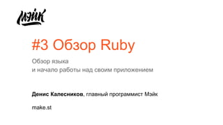 #3 Обзор Ruby
Обзор языка
и начало работы над своим приложением
Денис Калесников, главный программист Мэйк
make.st
 