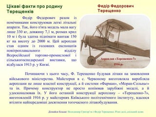 Федір Федорович разом із
помічниками конструював легкі літальні
апарати. Так, його п'ята модель мала вагу
лише 330 кг, довжину 7,1 м, розмах крил
10 м і була здатна піднімати вантаж 150
кг на висоту до 2000 м. Цей аероплан
став одним із головних експонатів
повітроплавального відділу
Всеросійської торгово-промислової і
сільськогосподарської виставки, що
відбулася 1913 р. у Києві.
Аероплан «Терещенко-7»
1916 р.
Федір Федорович Терещенко
Дізнайся більше: Володимир Григор’єв і Федір Терещенко. Різні долі, спільний шлях
Цікаві факти про родину Терещенків
Починаючи з цього часу, Ф. Терещенко будував літаки на замовлення
військового міністерства. Майстерня в с. Червоному виготовляла виробляла
аероплани не лише власної конструкції, а й системи «Фарман», «Моран-Сольньє»
та ін. Причому конструктор не просто копіював зарубіжні моделі, а й
удосконалював їх. У його останній конструкції аероплану – «Терещенко-7»,
виготовленій 1916 р. у майстернях Київського політехнічного інституту, вдалося
втілити найпередовіші досягнення тогочасного літакобудування.
 