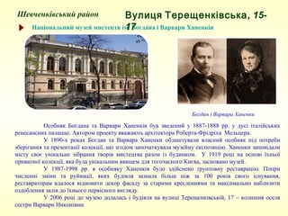 Шевченківський район
Національний музей мистецтв ім. Богдана і Варвари Ханенків
Особняк Богдана та Варвари Ханенків був зведений у 1887-1888 рр. у дусі італійських
ренесансних палаццо. Автором проекту вважають архітектора Роберта-Фрідріха Мельцера.
У 1890-х роках Богдан та Варвара Ханенки облаштували власний особняк під потреби
зберігання та презентації колекції, що згодом започаткувала музейну експозицію. Ханенки заповідали
місту своє унікальне зібрання творів мистецтва разом із будинком. У 1919 році на основі їхньої
приватної колекції, яка була унікальним явищем для тогочасного Києва, засновано музей.
У 1987-1998 рр. в особняку Ханенків було здійснено ґрунтовну реставрацію. Попри
численні зміни та руйнації, яких будівля зазнала більш ніж за 100 років свого існування,
реставраторам вдалося відновити декор фасаду за старими кресленнями та максимально наблизити
оздоблення залів до їхнього первісного вигляду.
У 2006 році до музею додалась і будівля на вулиці Терещенківській, 17 – колишня оселя
сестри Варвари Никонівни.
Вулиця Терещенківська, 15-17
Богдан і Варвара Ханенки
 