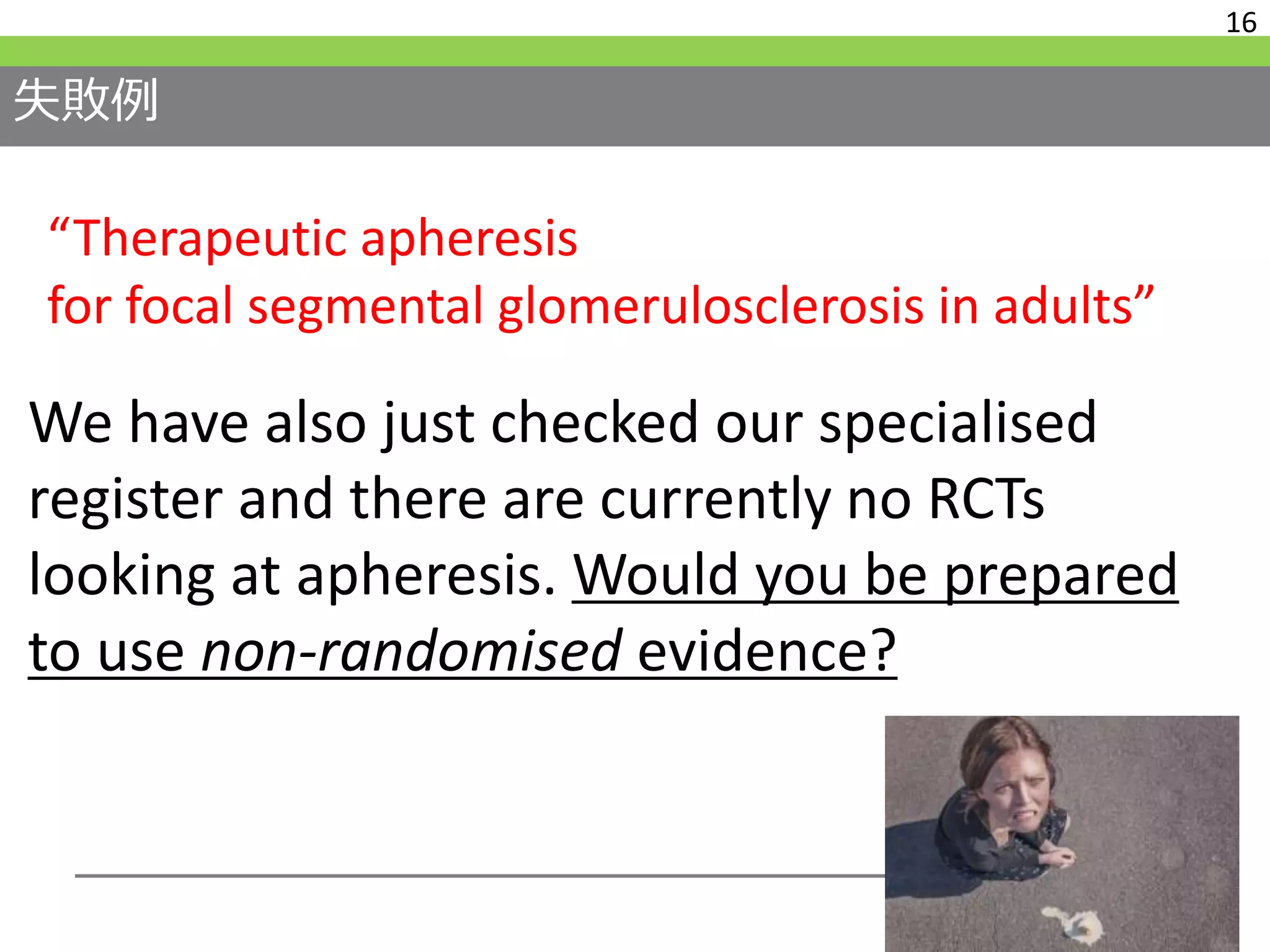 失敗例
16
We have also just checked our specialised
register and there are currently no RCTs
looking at apheresis. Would you be prepared
to use non-randomised evidence?
“Therapeutic apheresis
for focal segmental glomerulosclerosis in adults”
 