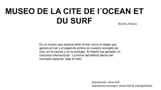 MUSEO DE LA CITE DE I´OCEAN ET
DU SURF Biarritz, francia
Arquitecuta: steve holl
Arquitectos encargos: Steve Holl & solangeFabiao
Es un museo que explora tanto el mar como el oleaje que
genera el mar y el papel de ambos en nuestro concepto de
ocio, en la ciencia y en la ecologia. El diseño fue ganador un
concurso internacional. La forma del edificio deriva del
concepto espacial ¨bajo el cielo¨
 
