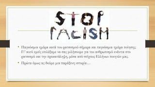 • Παγκόσμια ημέρα κατά του ρατσισμού σήμερα και παγκόσμια ημέρα ποίησης.
Γι’ αυτό εμείς επιλέξαμε να σας μιλήσουμε για τον ανθρωπισμό ενάντια στο
ρατσισμό και την προκατάληψη, μέσα από στίχους Ελλήνων ποιητών μας.
• Πρώτα όμως ας δούμε μια παράξενη ιστορία…
 