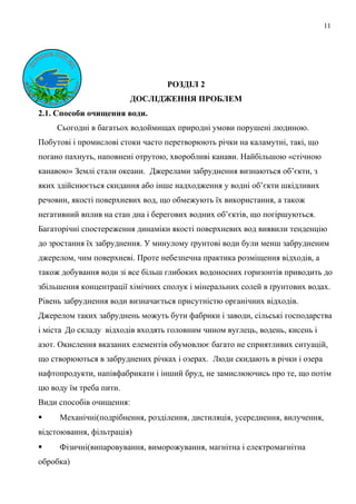 11
РОЗДІЛ 2
ДОСЛІДЖЕННЯ ПРОБЛЕМ
2.1. Способи очищення води.
Сьогодні в багатьох водоймищах природні умови порушені людиною.
Побутові і промислові стоки часто перетворюють річки на каламутні, такі, що
погано пахнуть, наповнені отрутою, хворобливі канави. Найбільшою «стічною
канавою» Землі стали океани. Джерелами забруднення визнаються об’єкти, з
яких здійснюється скидання або інше надходження у водні об’єкти шкідливих
речовин, якості поверхневих вод, що обмежують їх використання, а також
негативний вплив на стан дна і берегових водних об’єктів, що погіршуються.
Багаторічні спостереження динаміки якості поверхневих вод виявили тенденцію
до зростання їх забруднення. У минулому ґрунтові води були менш забрудненим
джерелом, чим поверхневі. Проте небезпечна практика розміщення відходів, а
також добування води зі все більш глибоких водоносних горизонтів приводить до
збільшення концентрації хімічних сполук і мінеральних солей в ґрунтових водах.
Рівень забруднення води визначається присутністю органічних відходів.
Джерелом таких забруднень можуть бути фабрики і заводи, сільські господарства
і міста До складу відходів входять головним чином вуглець, водень, кисень і
азот. Окислення вказаних елементів обумовлює багато не сприятливих ситуацій,
що створюються в забруднених річках і озерах. Люди скидають в річки і озера
нафтопродукти, напівфабрикати і інший бруд, не замислюючись про те, що потім
цю воду їм треба пити.
Види способів очищення:
 Механічні(подрібнення, розділення, дистиляція, усереднення, вилучення,
відстоювання, фільтрація)
 Фізичні(випаровування, виморожування, магнітна і електромагнітна
обробка)
 