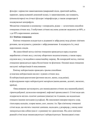 14
фільтри з зернистим завантаженням (кварцовий пісок, гранітний щебінь,
керамзит, гранульований доменний шлак), із завантаженням, що плавають,
(пінополістирол) чи сітчасті фільтри і мікрофільтри, а також сепаратори й
осаджувальні центрифуги.
Механічне очищення в основному є попереднім, рідше — остаточним способом
очищення стічних вод. З побутових стічних вод вона дозволяє видалити до 60%, а
з до 95% нерозчинних домішок.
2.3. Хімічне очищення
Хімічне очищення складається в додаванні в забруднену воду різних хімічних
речовин, що вступають у реакцію з забруднювачами й осаджують їх у виді
нерозчинних опадів.
Як самостійний метод хімічне очищення проводиться перед подачею
виробничих стічних вод у систему оборотного водопостачання, а також перед
спуском вод у чи водойми в каналізаційну мережу. Як попередній метод, хімічне
очищення проводиться перед біологічною чи фізичною. Основні види очищення
наступні: нейтралізація й окислювання.
Хімічну нейтралізацію проводять трьома способами:
а) взаємна нейтралізація кислих і лужних стічних вод;
б) нейтралізація реагентами (розчини кислот, вапно, сода,аміак);
в) фільтрування через нейтралізуючі матеріали (вапно,вапняк, доломіт, магнезит,
крейда).
Окислювання застосовують для знешкодження стічних вод машинобудівної,
гірничодобувної, целюлозно-паперової, нафтової промисловості. Стічні води цих
підприємств містять технічні домішки (ціаніди) чи з'єднання, що недоцільно
очищати іншими методами (сульфіди). Як окиснювачі використовують хлор,
гіпохлорид кальцію, хлорне вапно, азот, кисень і ін. При хімічному очищенні
стічні води, що містять токсичні домішки, надходять у резервуар, у якому вони
змішуються між собою (кислі з лужними) чи з реагентами. Під дією хімічних
реакцій стічні води знешкоджуються і нейтралізуються. Знешкоджені стоки
 