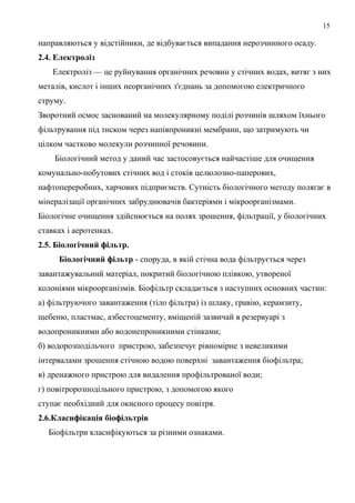 15
направляються у відстійники, де відбувається випадання нерозчинного осаду.
2.4. Електроліз
Електроліз — це руйнування органічних речовин у стічних водах, витяг з них
металів, кислот і інших неорганічних з'єднань за допомогою електричного
струму.
Зворотний осмос заснований на молекулярному поділі розчинів шляхом їхнього
фільтрування під тиском через напівпроникні мембрани, що затримують чи
цілком частково молекули розчинної речовини.
Біологічний метод у даний час застосовується найчастіше для очищення
комунально-побутових стічних вод і стоків целюлозно-паперових,
нафтопереробних, харчових підприємств. Сутність біологічного методу полягає в
мінералізації органічних забруднювачів бактеріями і мікроорганізмами.
Біологічне очищення здійснюється на полях зрошення, фільтрації, у біологічних
ставках і аеротенках.
2.5. Біологічний фільтр.
Біологічний фільтр - споруда, в якій стічна вода фільтрується через
завантажувальний матеріал, покритий біологічною плівкою, утвореної
колоніями мікроорганізмів. Біофільтр складається з наступних основних частин:
а) фільтруючого завантаження (тіло фільтра) із шлаку, гравію, керамзиту,
щебеню, пластмас, азбестоцементу, вміщеній зазвичай в резервуарі з
водопроникними або водонепроникними стінками;
б) водорозподільчого пристрою, забезпечує рівномірне з невеликими
інтервалами зрошення стічною водою поверхні завантаження біофільтра;
в) дренажного пристрою для видалення профільтрованої води;
г) повітророзподільного пристрою, з допомогою якого
ступає необхідний для окисного процесу повітря.
2.6.Класифікація біофільтрів
Біофільтри класифікуються за різними ознаками.
 