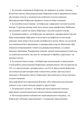 16
1. За ступенем очищення-на біофільтри, що працюють на повну і неповну
біологічну очистку. Високопродуктивні біофільтри можуть працювати на повну
або неповну очистку в залежності від необхідної ступеня очищення.
Малопродуктивні біофільтри працюють тільки на повну очищення.
2. За способом подачі повітря - на біофільтри з природної і штучної подачею
повітря. У другому випадку вони часто носять назву аерофільтрів. Найбільше
застосування в даний час мають біофільтри з штучної подачею повітря.
3. За режимом роботи - на біофільтри, що працюють з рециркуляцією і без неї.
Якщо концентрація забруднень в поступають на біофільтр стічних водах
невисока і вони можуть бути подані на біофільтр в такому обсязі, що достатній
для мимовільної його промивання, то рециркуляція стоку не обов'язкова. При
очищення концентрованих стічних вод рециркуляція бажана, а в деяких
випадках обов'язкова. Рециркуляція дозволяє знизити концентрацію стічних вод
до необхідної величини, так само як і попередня їх обробка в аеротенках - на
неповну очистку.
4. За технологічною схемою - на біофільтри одноступеневі та двоступеневі.
Схеми роботи одноступеневих біофільтрів з рециркуляцією і без неї наведені на
4.91, а, а двоступеневих з рециркуляцією - на 4.91,6. Двоступеневі біофільтри
застосовуються при несприятливих кліматичних умовах, при відсутності
можливості збільшувати висоту біофільтрів і при необхідності більш високого
ступеня очищення.
Іноді передбачається перемикання фільтрів, тобто періодична експлуатація
кожного із них в якості фільтра першої та другої щаблі.
5. За пропускної здатності - на біофільтри малої пропускної здатності
(краплинні) і великої пропускної здатності (високо-навантажуються).
6. По конструктивним особливостям завантажувального матеріалу - на
біофільтри з об'ємною завантаженням і з площинним завантаженням.
 