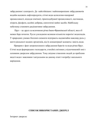 18
забруднення і електроліз. До найстійкіших і найпоширеніших забруднювачів
водойм належать нафтопродукти, стічні води целюлозно-паперової
промисловості, відходи хімічної, гірничодобувної промисловості, пестициди,
нітрати, фосфати, калійні добрива, синтетичні мийні засоби. Найбільшу
небезпеку становить радіоактивне забруднення.
Прут – це друга за величиною річка Івано-Франківської області, яка в її
межах бере початок. Русло ускладнено великою кількістю порогів і водоспадів.
У природних умовах біогенні елементи відіграють надзвичайно важливу роль у
життєдіяльності водних організмів, від їх концентрації залежить і якість води.
Прикрим є факт антропогенного забруднення берегів та води річки Прут.
Стічні води фермерських господарств, стихійні смітники у відпочинковій зоні є
основним джерелом забруднення. Тому свідоме ставлення людей до проблеми
якості води є важливим і актуальним на даному етапі і потребує нагального
вирішення.
СПИСОК ВИКОРИСТАНИХ ДЖЕРЕЛ
Інтернет джерела:
 
