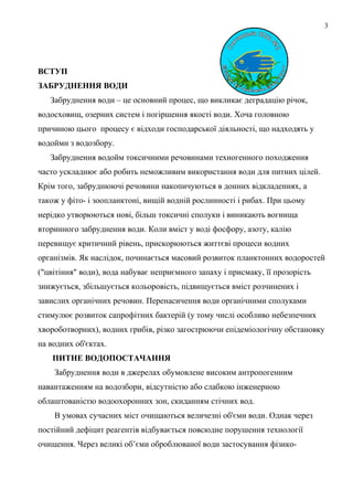 3
ВСТУП
ЗАБРУДНЕННЯ ВОДИ
Забруднення води – це основний процес, що викликає деградацію річок,
водосховищ, озерних систем і погіршення якості води. Хоча головною
причиною цього процесу є відходи господарської діяльності, що надходять у
водойми з водозбору.
Забруднення водойм токсичними речовинами техногенного походження
часто ускладнює або робить неможливим використання води для питних цілей.
Крім того, забруднюючі речовини накопичуються в донних відкладеннях, а
також у фіто- і зоопланктоні, вищій водній рослинності і рибах. При цьому
нерідко утворюються нові, більш токсичні сполуки і виникають вогнища
вторинного забруднення води. Коли вміст у воді фосфору, азоту, калію
перевищує критичний рівень, прискорюються життєві процеси водних
організмів. Як наслідок, починається масовий розвиток планктонних водоростей
("цвітіння" води), вода набуває неприємного запаху і присмаку, її прозорість
знижується, збільшується кольоровість, підвищується вміст розчинених і
завислих органічних речовин. Перенасичення води органічними сполуками
стимулює розвиток сапрофітних бактерій (у тому числі особливо небезпечних
хвороботворних), водних грибів, різко загострюючи епідеміологічну обстановку
на водних об'єктах.
ПИТНЕ ВОДОПОСТАЧАННЯ
Забруднення води в джерелах обумовлене високим антропогенним
навантаженням на водозбори, відсутністю або слабкою інженерною
облаштованістю водоохоронних зон, скиданням стічних вод.
В умовах сучасних міст очищаються величезні об'єми води. Однак через
постійний дефіцит реагентів відбувається повсюдне порушення технології
очищення. Через великі об’єми оброблюваної води застосування фізико-
 