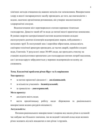4
хімічних методів очищення від важких металів стає неможливим. Використання
хлору в якості знезаражуючого засобу призводить до того, що взаємодіючи з
водою, насичено органічними речовинами, він утворює високотоксичні
хлорорганічні сполуки.
Водопостачання міст перетворилося в погано кероване гігантське
господарство. Довести такий об’єм води до питної якості практично неможливо.
В умовах жорстко централізованої системи водопостачання складно
експлуатувати десятки кілометрів водопровідних мереж, побудованих з
металевих труб. Їх поступовий знос і корозійне обростання, низька якість
санітарно-технічної арматури призводять до частих аварій, перебоїв в подачі
води, її витоків. У результаті лише 30-40% води, що проходить очистку на
станціях водопідготовки призначено для господарсько-питних потреб населення,
але і ця вода вдруге забруднюється у мережах водопроводів на шляху до
споживача.
Тема. Екологічні проблеми річки Прут та їх вирішення
Тип проекту:
 за метою проектної діяльності – дослідницький;
 за кількістю учасників – індивідуальний;
 за тривалістю – довготривалий.
Мета проекту:
 дослідити якість води;
 вести просвітницьку роботу щодо збереження та раціонального
використання водних ресурсів місцевості;
Актуальність:
Питання раціонального використання і охорона вод малих річок в останній
час набуває все більшого значення, так як водний і якісний склад води великих
річок залежить від всіх впадаючих в них річок і струмків.
 