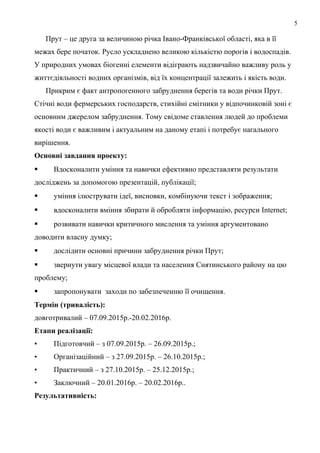 5
Прут – це друга за величиною річка Івано-Франківської області, яка в її
межах бере початок. Русло ускладнено великою кількістю порогів і водоспадів.
У природних умовах біогенні елементи відіграють надзвичайно важливу роль у
життєдіяльності водних організмів, від їх концентрації залежить і якість води.
Прикрим є факт антропогенного забруднення берегів та води річки Прут.
Стічні води фермерських господарств, стихійні смітники у відпочинковій зоні є
основним джерелом забруднення. Тому свідоме ставлення людей до проблеми
якості води є важливим і актуальним на даному етапі і потребує нагального
вирішення.
Основні завдання проекту:
 Вдосконалити уміння та навички ефективно представляти результати
досліджень за допомогою презентацій, публікації;
 уміння ілюструвати ідеї, висновки, комбінуючи текст і зображення;
 вдосконалити вміння збирати й обробляти інформацію, ресурси Internet;
 розвивати навички критичного мислення та уміння аргументовано
доводити власну думку;
 дослідити основні причини забруднення річки Прут;
 звернути увагу місцевої влади та населення Снятинського району на цю
проблему;
 запропонувати заходи по забезпеченню її очищення.
Термін (тривалість):
довготривалий – 07.09.2015р.-20.02.2016р.
Етапи реалізації:
• Підготовчий – з 07.09.2015р. – 26.09.2015р.;
• Організаційний – з 27.09.2015р. – 26.10.2015р.;
• Практичний – з 27.10.2015р. – 25.12.2015р.;
• Заключний – 20.01.2016р. – 20.02.2016р..
Результативність:
 