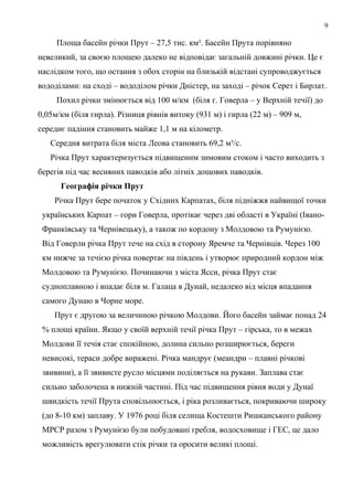 9
Площа басейн річки Прут – 27,5 тис. км². Басейн Прута порівняно
невеликий, за своєю площею далеко не відповідає загальній довжині річки. Це є
наслідком того, що остання з обох сторін на близькій відстані супроводжується
вододілами: на сході – вододілом річки Дністер, на заході – річок Серет і Бирлат.
Похил річки змінюється від 100 м/км (біля г. Говерла – у Верхній течії) до
0,05м/км (біля гирла). Різниця рівнів витоку (931 м) і гирла (22 м) – 909 м,
середнє падіння становить майже 1,1 м на кілометр.
Середня витрата біля міста Леова становить 69,2 м³/с.
Річка Прут характеризується підвищеним зимовим стоком і часто виходить з
берегів під час весняних паводків або літніх дощових паводків.
Географія річки Прут
Річка Прут бере початок у Східних Карпатах, біля підніжжя найвищої точки
українських Карпат – гори Говерла, протікає через дві області в Україні (Івано-
Франківську та Чернівецьку), а також по кордону з Молдовою та Румунією.
Від Говерли річка Прут тече на схід в сторону Яремче та Чернівців. Через 100
км нижче за течією річка повертає на південь і утворює природний кордон між
Молдовою та Румунією. Починаючи з міста Ясси, річка Прут стає
судноплавною і впадає біля м. Галаца в Дунай, недалеко від місця впадання
самого Дунаю в Чорне море.
Прут є другою за величиною річкою Молдови. Його басейн займає понад 24
% площі країни. Якщо у своїй верхній течії річка Прут – гірська, то в межах
Молдови її течія стає спокійною, долина сильно розширюється, береги
невисокі, тераси добре виражені. Річка мандрує (меандри – плавні річкові
звивини), а її звивисте русло місцями поділяється на рукави. Заплава стає
сильно заболочена в нижній частині. Під час підвищення рівня води у Дунаї
швидкість течії Прута сповільнюється, і ріка розливається, покриваючи широку
(до 8-10 км) заплаву. У 1976 році біля селища Костешти Ришканського району
МРСР разом з Румунією були побудовані гребля, водосховище і ГЕС, це дало
можливість врегулювати стік річки та оросити великі площі.
 