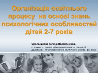 Організація освітнього
процесу на основі знань
психологічних особливостей
дітей 2-7 років
Смольникова Галина Валентинівна,
к. психол. н., доцент кафедри методики та психології
дошкільної і початкової освіти ІППО КУ імені Бориса Грінченка
 