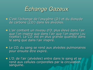 Échange GazeuxÉchange Gazeux
 C’est l’échange de l’oxygène (OC’est l’échange de l’oxygène (O22) et du dioxyde) et du dioxyde
de carbone (COde carbone (CO22) dans les alvéoles.) dans les alvéoles.
 L’air contient un niveau d’OL’air contient un niveau d’O22 plus élevé dans l’airplus élevé dans l’air
que l’on inspire que dans l’air que l’on expire (ouque l’on inspire que dans l’air que l’on expire (ou
rejette). Le COrejette). Le CO22 est en plus grande quantité dansest en plus grande quantité dans
le sang que dans l’air inspiré.le sang que dans l’air inspiré.
 Le COLe CO22 du sang se rend aux alvéoles pulmonairesdu sang se rend aux alvéoles pulmonaires
pour ensuite être expiré.pour ensuite être expiré.
 L’OL’O22 de l'air (alvéoles) entre dans le sang et sede l'air (alvéoles) entre dans le sang et se
rend aux cellules corporelles par la circulationrend aux cellules corporelles par la circulation
sanguine.sanguine.
 