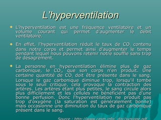 L’hyperventilationL’hyperventilation
 L’hyperventilation est une fréquence ventilatoire et unL’hyperventilation est une fréquence ventilatoire et un
volume courant qui permet d’augmenter le débitvolume courant qui permet d’augmenter le débit
ventilatoire.ventilatoire.
 En effet, l'hyperventilation réduit le taux de COEn effet, l'hyperventilation réduit le taux de CO22 contenucontenu
dans notre corps et permet ainsi d'augmenter le tempsdans notre corps et permet ainsi d'augmenter le temps
pendant lequel nous pouvons retenir notre souffle sans troppendant lequel nous pouvons retenir notre souffle sans trop
de désagrément.de désagrément.
 La personne en hyperventilation élimine plus de gazLa personne en hyperventilation élimine plus de gaz
carbonique, le COcarbonique, le CO22, que son corps n'en produit. Une, que son corps n'en produit. Une
certaine quantité de COcertaine quantité de CO22 doit être présente dans le sang.doit être présente dans le sang.
Lorsque le gaz carbonique diminue trop, lorsqu'il tombeLorsque le gaz carbonique diminue trop, lorsqu'il tombe
sous le seuil critique, cela provoque la contraction dessous le seuil critique, cela provoque la contraction des
artères. Les artères étant plus petites, le sang circule alorsartères. Les artères étant plus petites, le sang circule alors
plus difficilement et les cellules ne bénéficient pas d'uneplus difficilement et les cellules ne bénéficient pas d'une
bonne perfusion. Donc l'hyperventilation ne produit pasbonne perfusion. Donc l'hyperventilation ne produit pas
trop d'oxygène (la saturation est généralement bonne)trop d'oxygène (la saturation est généralement bonne)
mais occasionne une diminution du taux de gaz carboniquemais occasionne une diminution du taux de gaz carbonique
présent dans le sang.présent dans le sang.
 