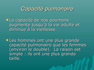 Capacité pulmonaireCapacité pulmonaire
 La capacité de nos poumonsLa capacité de nos poumons
augmente jusqu’à la vie adulte etaugmente jusqu’à la vie adulte et
diminue à la vieillesse.diminue à la vieillesse.
 Les hommes ont une plus grandeLes hommes ont une plus grande
capacité pulmonaire que les femmescapacité pulmonaire que les femmes
(environ le double). La raison est(environ le double). La raison est
simple : ils ont une plus grandesimple : ils ont une plus grande
taille.taille.
 